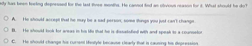 dy has been feeling depressed for the last three months. He cannot find an obvious reason for it. What should he do?
A. He should accept that he may be a sad person; some things you just can't change.
B. He should look for areas in his life that he is dissatisfied with and speak to a counselor.
C. He should change his current lifestyle because clearly that is causing his depression.