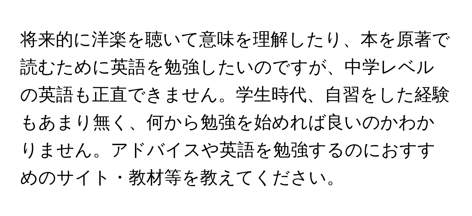 将来的に洋楽を聴いて意味を理解したり、本を原著で読むために英語を勉強したいのですが、中学レベルの英語も正直できません。学生時代、自習をした経験もあまり無く、何から勉強を始めれば良いのかわかりません。アドバイスや英語を勉強するのにおすすめのサイト・教材等を教えてください。