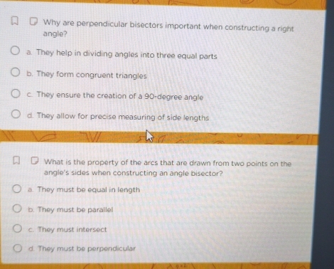 Why are perpendicular bisectors important when constructing a right
angle?
a. They help in dividing angles into three equal parts
b. They form congruent triangles
c. They ensure the creation of a 90-degree angle
d. They allow for precise measuring of side lengths
What is the property of the arcs that are drawn from two points on the
angle's sides when constructing an angle bisector?
a. They must be equal in length
b. They must be parallel
c. They must intersect
d. They must be perpendicular