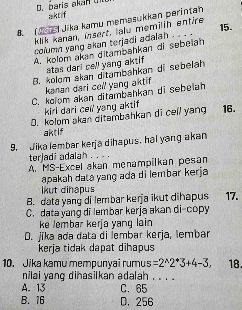 D. baris akan uit
aktif
8. (HOTS) Jika kamu memasukkan perintah
15.
klik kanan, insert, lalu memilih entire
column yang akan terjadi adalah . . . .
A. kolom akan ditambahkan di sebelah
atas dari cell yang aktif
B. kolom akan ditambahkan di sebelah
kanan dari cell yang aktif
C. kolom akan ditambahkan di sebelah
kiri dari cell yang aktif
D. kolom akan ditambahkan di cell yang 16.
aktif
9. Jika lembar kerja dihapus, hal yang akan
terjadi adalah . . . .
A. MS-Excel akan menampilkan pesan
apakah data yang ada di lembar kerja
ikut dihapus
B. data yang di lembar kerja ikut dihapus 17.
C. data yang di lembar kerja akan di-copy
ke lembar kerja yang lain
D. jika ada data di lembar kerja, lembar
kerja tidak dapat dihapus
10. Jika kamu mempunyai rumus =2^(wedge)2^*3+4-3, 18.
nilai yang dihasilkan adalah_
A. 13 C. 65
B. 16 D. 256