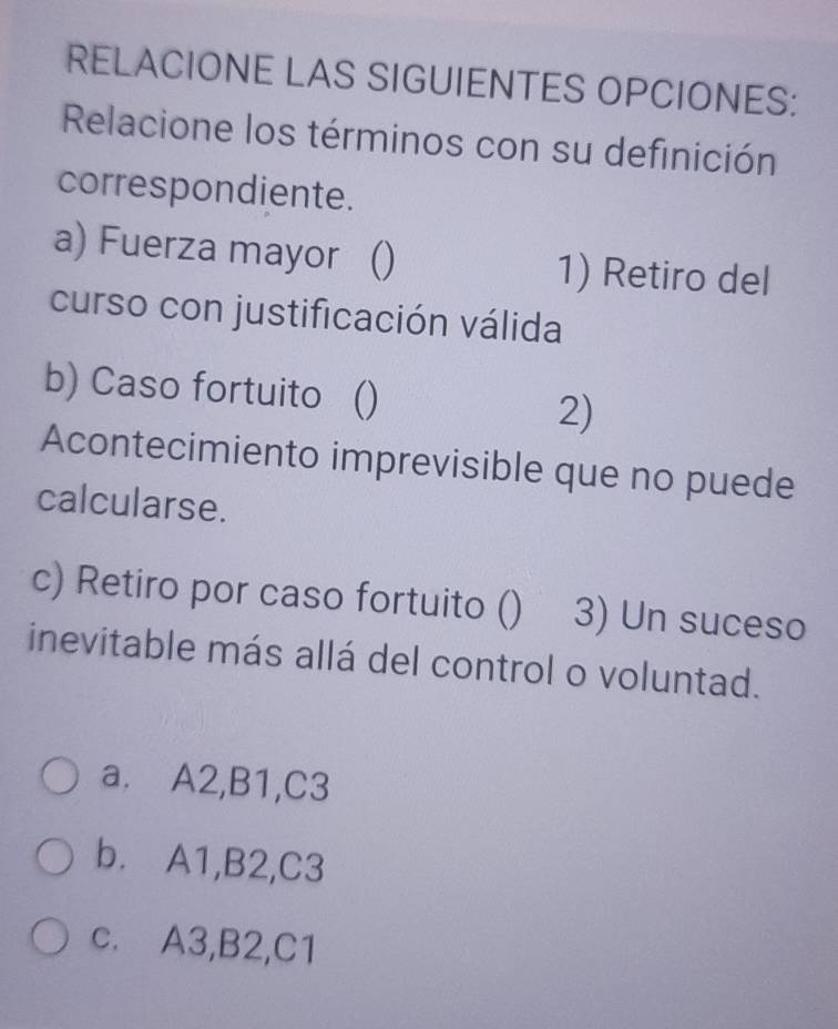 RELACIONE LAS SIGUIENTES OPCIONES:
Relacione los términos con su definición
correspondiente.
a) Fuerza mayor () 1) Retiro del
curso con justificación válida
b) Caso fortuito () 2)
Acontecimiento imprevisible que no puede
calcularse.
c) Retiro por caso fortuito () 3) Un suceso
inevitable más allá del control o voluntad.
a. A2, B1, C3
b. A1, B2, C3
c. A3, B2, C1