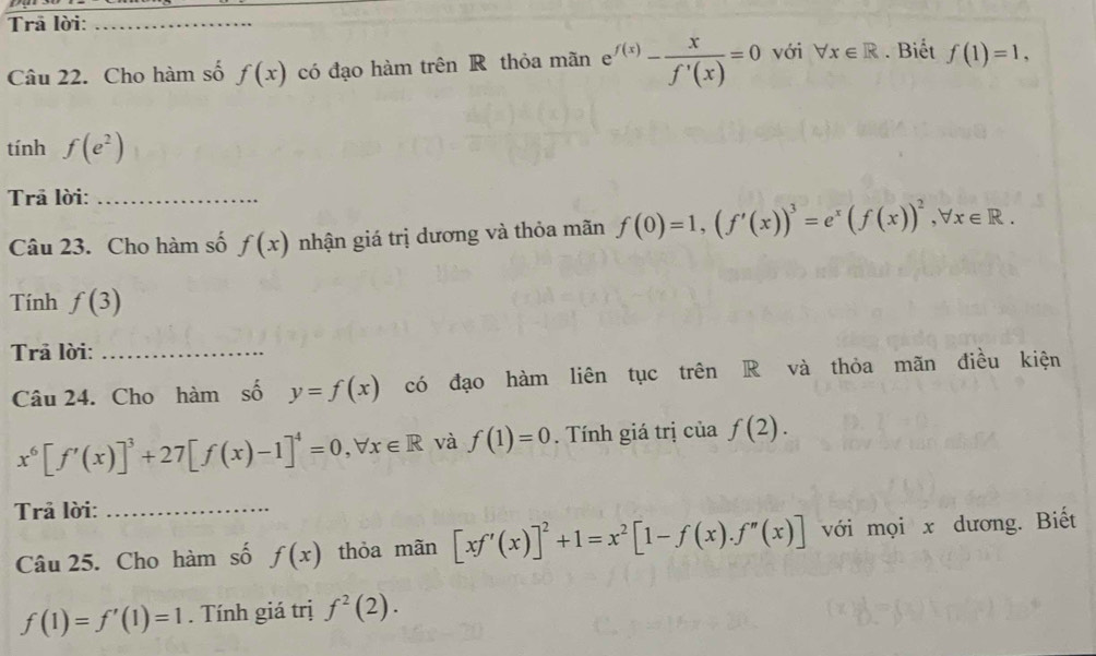 Trā lời:_ 
Câu 22. Cho hàm số f(x) có đạo hàm trên R thỏa mãn e^(f(x))- x/f'(x) =0 với forall x∈ R. Biết f(1)=1, 
tính f(e^2)
Trā lời:_ 
Câu 23. Cho hàm số f(x) nhận giá trị dương và thỏa mãn f(0)=1, (f'(x))^3=e^x(f(x))^2, forall x∈ R. 
Tính f(3)
Trả lời:_ 
Câu 24. Cho hàm số y=f(x) có đạo hàm liên tục trên R và thỏa mãn điều kiện
x^6[f'(x)]^3+27[f(x)-1]^4=0, forall x∈ R và f(1)=0. Tính giá trị của f(2). 
Trả lời:_ 
Câu 25. Cho hàm số f(x) thỏa mãn [xf'(x)]^2+1=x^2[1-f(x).f''(x)] với mọi x dương. Biết
f(1)=f'(1)=1. Tính giá trị f^2(2).