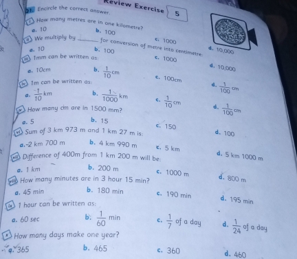 Review Exerçise
1. Encircle the correct answer. 5
1 How many metres are in one kilometre?
a. 10 b、 100
We multiply by_
c. 1000 d. 10.000
for conversion of metre into centimetre.
a. 10 b. 100
1mm can be written as: e. 1000
d， 10,000
e 10cm b,  1/10 cm e. 100cm
1m can be written as:
d.  1/100 cm
a.  (-1)/10 km b.  1/1000 km ς.
W How many cm are in 1500 mm?  1/10 cm d、  1/100 cm
a. 5 b. 15
c. 150 d. 100
Sum of 3 km 973 m and 1 km 27 m is:
a, -2 km 700 m b. 4 km 990 m c. 5 km
d. 5 km 1000 m
Difference of 400m from 1 km 200 m will be:
a. 1 km b. 200 m
c. 1000 m
wil How many minutes are in 3 hour 15 min?
d. 800 m
a. 45 min b. 180 min c. 190 min
d. 195 min
1 hour can be written as:
a. 6D sec b.  1/60 min c.  1/7  of a day d.  1/24  of a day
` How many days make one year?
9. 365 b. 465 c. 360 d. 460