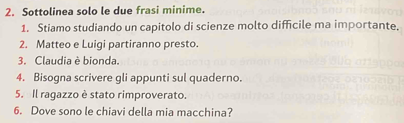 Sottolinea solo le due frasi minime. 
1. Stiamo studiando un capitolo di scienze molto difficile ma importante. 
2. Matteo e Luigi partiranno presto. 
3. Claudia è bionda. 
4. Bisogna scrivere gli appunti sul quaderno. 
5. Il ragazzo è stato rimproverato. 
6. Dove sono le chiavi della mia macchina?