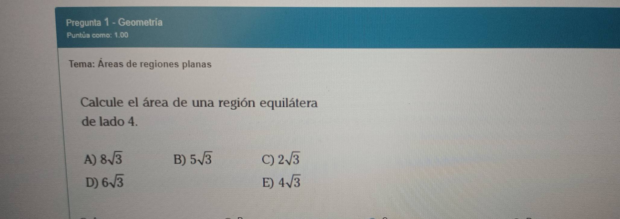 Pregunta 1 - Geometría
Puntủa como: 1.00
Tema: Áreas de regiones planas
Calcule el área de una región equilátera
de lado 4.
A) 8sqrt(3) B) 5sqrt(3) C) 2sqrt(3)
D) 6sqrt(3) E) 4sqrt(3)