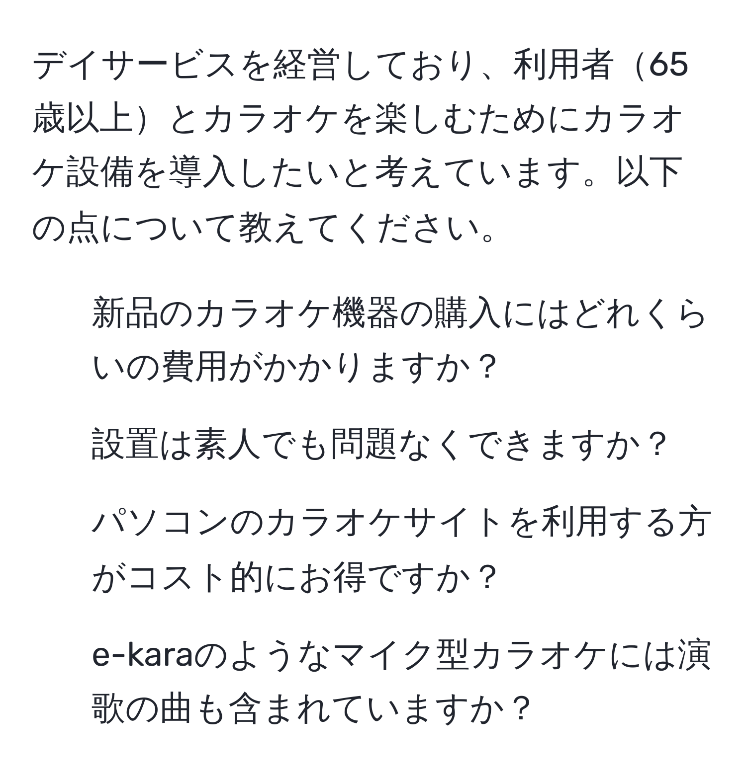 デイサービスを経営しており、利用者65歳以上とカラオケを楽しむためにカラオケ設備を導入したいと考えています。以下の点について教えてください。  
1. 新品のカラオケ機器の購入にはどれくらいの費用がかかりますか？  
2. 設置は素人でも問題なくできますか？  
3. パソコンのカラオケサイトを利用する方がコスト的にお得ですか？  
4. e-karaのようなマイク型カラオケには演歌の曲も含まれていますか？