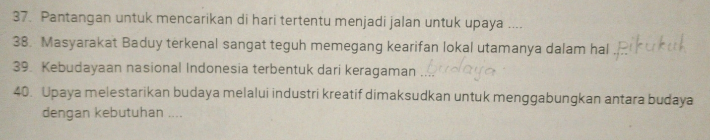 Pantangan untuk mencarikan di hari tertentu menjadi jalan untuk upaya .... 
38. Masyarakat Baduy terkenal sangat teguh memegang kearifan lokal utamanya dalam hal 
39. Kebudayaan nasional Indonesia terbentuk dari keragaman 
40. Upaya melestarikan budaya melalui industri kreatif dimaksudkan untuk menggabungkan antara budaya 
dengan kebutuhan ....