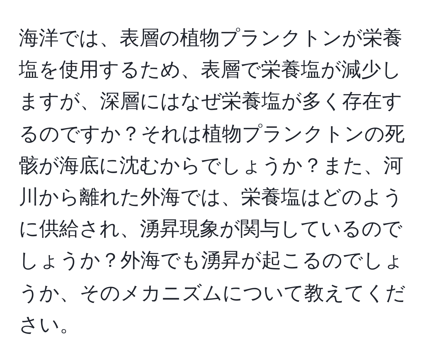 海洋では、表層の植物プランクトンが栄養塩を使用するため、表層で栄養塩が減少しますが、深層にはなぜ栄養塩が多く存在するのですか？それは植物プランクトンの死骸が海底に沈むからでしょうか？また、河川から離れた外海では、栄養塩はどのように供給され、湧昇現象が関与しているのでしょうか？外海でも湧昇が起こるのでしょうか、そのメカニズムについて教えてください。