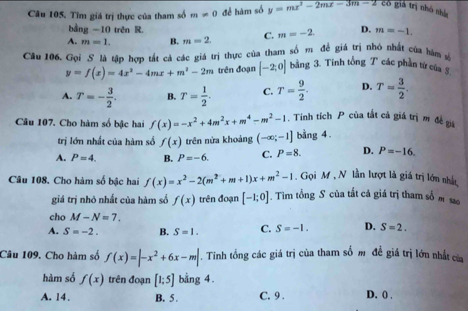 Câu 105, Tìm giá trị thực của tham số m!= 0 để hàm số y=mx^2-2mx-3m-2 có giả trị nhỏ nhất
bằng -10 trên R.
A. m=1. B. m=2. C. m=-2. D. m=-1.
Câu 106. Gọi S là tập hợp tất cả các giá trị thực của tham số m đề giá trị nhỏ nhất của hàm số
y=f(x)=4x^2-4mx+m^2-2m trên đoạn [-2;0] bằng 3. Tinh tổng T các phần từ của S.
A. T=- 3/2 . B. T= 1/2 . C. T= 9/2 . D. T= 3/2 .
Câu 107. Cho hàm số bậc hai f(x)=-x^2+4m^2x+m^4-m^2-1. Tính tích P của tất cả giá trị m đề giá
trị lớn nhất của hàm số f(x) trên nửa khoảng (-∈fty ;-1] bằng 4 .
A. P=4. B. P=-6. C. P=8.
D. P=-16.
Câu 108. Cho hàm số bậc hai f(x)=x^2-2(m^2+m+1)x+m^2-1. Gọi M , N lần lượt là giá trị lớn nhất
giá trị nhỏ nhất của hàm số f(x) trên đoạn [-1;0]. Tìm tổng S của tất cả giá trị tham số m sao
cho M-N=7.
A. S=-2. B. S=1.
C. S=-1. D. S=2.
Câu 109. Cho hàm số f(x)=|-x^2+6x-m|. Tinh tồng các giá trị của tham số m đề giá trị lớn nhất của
hàm số f(x) trên đoạn [1;5] bằng 4.
A. 14. B. 5 . C. 9 . D. 0 .