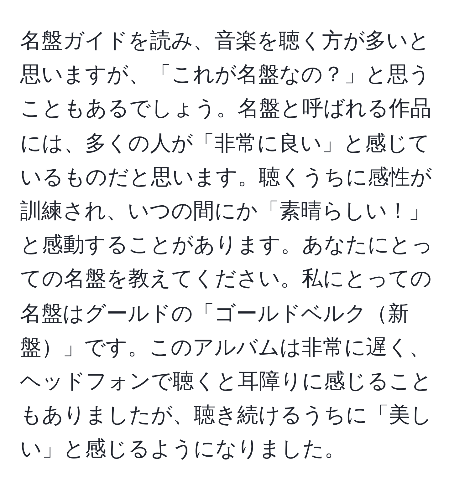 名盤ガイドを読み、音楽を聴く方が多いと思いますが、「これが名盤なの？」と思うこともあるでしょう。名盤と呼ばれる作品には、多くの人が「非常に良い」と感じているものだと思います。聴くうちに感性が訓練され、いつの間にか「素晴らしい！」と感動することがあります。あなたにとっての名盤を教えてください。私にとっての名盤はグールドの「ゴールドベルク新盤」です。このアルバムは非常に遅く、ヘッドフォンで聴くと耳障りに感じることもありましたが、聴き続けるうちに「美しい」と感じるようになりました。