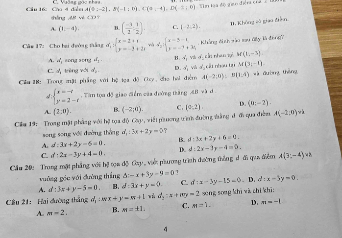 Vuông góc nhau.
Câu 16: Cho 4 điểm A(0;-2),B(-1;0),C(0;-4),D(-2;0). Tìm tọa độ giao điểm của 2 đo
thẳng AB và CD?
A. (1;-4). B. ( (-3)/2 ; 1/2 ). C. (-2;2).
D. Không có giao điểm.
Câu 17: Cho hai đường thẳng d_1:beginarrayl x=2+t y=-3+2tendarray. và d_2:beginarrayl x=5-t_1 y=-7+3t_1endarray.. Khẳng định nào sau đây là đúng?
A. d_1 song song d_2. cất nhau tại M(1;-3).
B. d_1 và d_2
C. d_1 trùng với d_2. D. d_1 và d_2 cất nhau tại M(3;-1).
Câu 18: Trong mặt phẳng với hệ tọa độ Oxy, cho hai điểm A(-2;0);B(1;4) và đường thẳng
d :beginarrayl x=-t y=2-tendarray.. Tìm tọa độ giao điểm của đường thẳng AB và d .
^^circ 
A. (2;0). B. (-2;0). C. (0;2). D. (0;-2).
Câu 19: Trong mặt phẳng với hệ tọa độ Oxy, viết phương trình đường thẳng đ đi qua điểm A(-2;0) và
song song với đường thẳng d_1:3x+2y=0 ?
B. d:3x+2y+6=0
A. d:3x+2y-6=0.
D. d:2x-3y-4=0.
C. d:2x-3y+4=0.
Câu 20: Trong mặt phẳng với hệ tọa độ Oxy, viết phương trình đường thẳng đ đi qua điểm A(3;-4) và
vuông góc với đường thẳng △ :-x+3y-9=0 ?
A. d:3x+y-5=0. B. d:3x+y=0. C. d:x-3y-15=0. D. d:x-3y=0.
Câu 21: Hai đường thắng d_1:mx+y=m+1 và d_2:x+my=2 song song khi và chỉ khi:
A. m=2. B. m=± 1. C. m=1. D. m=-1.
4