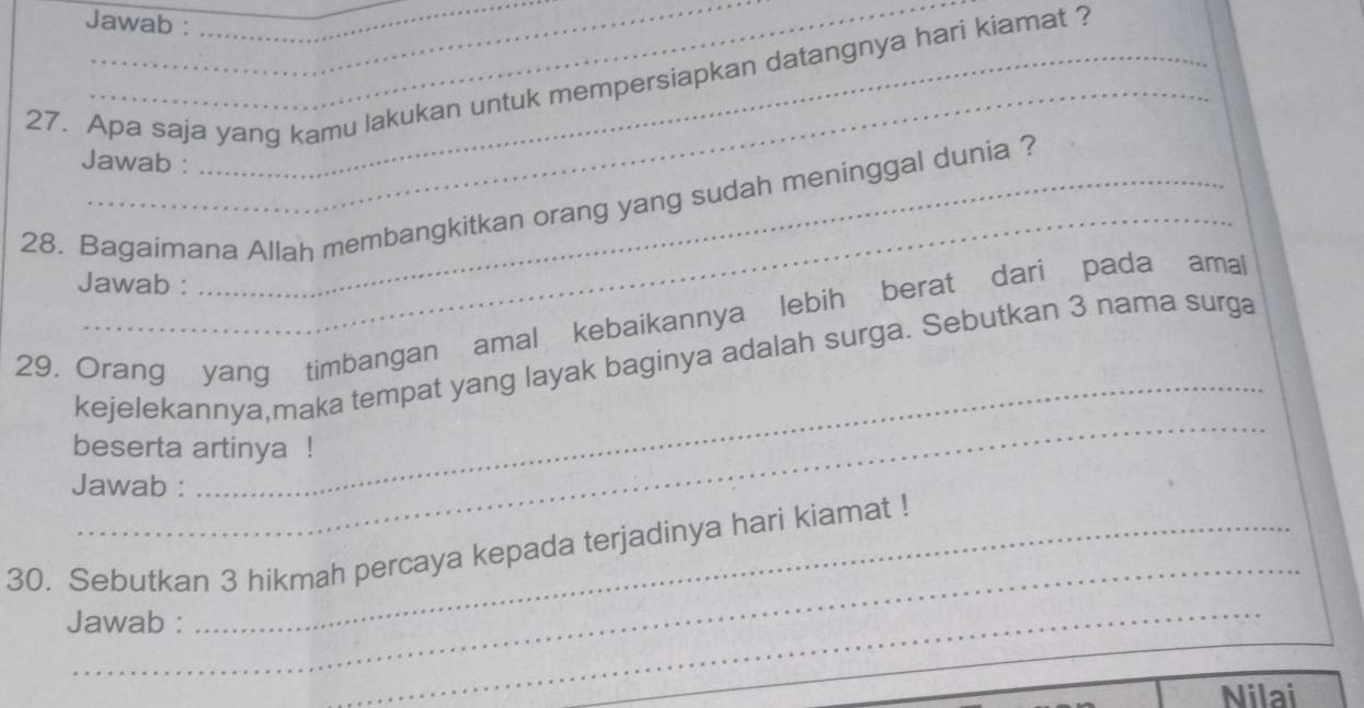 Jawab : 
_ 
_ 
27. Apa saja yang kamu lakukan untuk mempersiapkan datangnya hari kiamat ? 
Jawab : 
_ 
28. Bagaimana Allah membangkitkan orang yang sudah meninggal dunia ? 
Jawab : 
_ 
29. Orang yang timbangan amal kebaikannya lebih berat dari pada ama 
_ 
kejelekannya,maka tempat yang layak baginya adalah surga. Sebutkan 3 nama surga 
beserta artinya ! 
Jawab : 
_ 
30. Sebutkan 3 hikmah percaya kepada terjadinya hari kiamat ! 
Jawab : 
_ 
Nilai