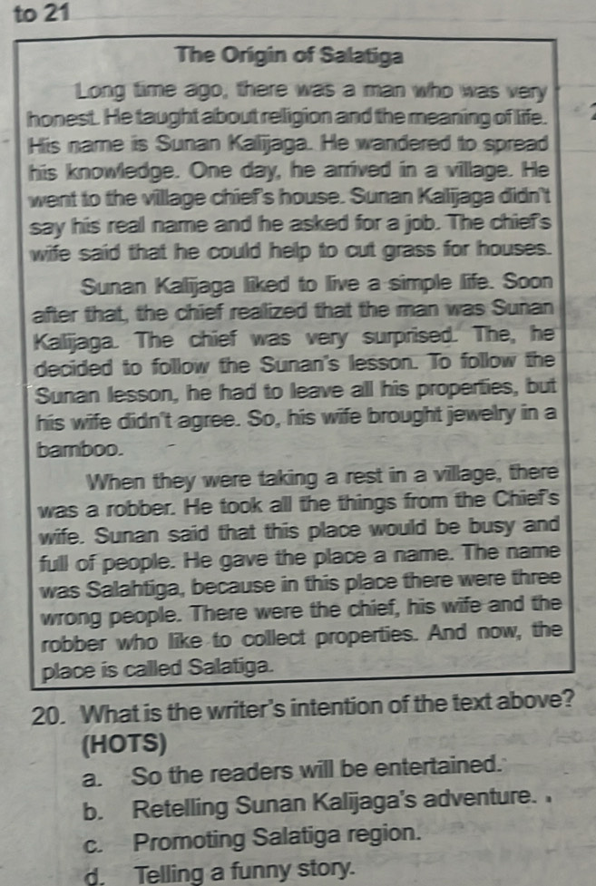 to 21
The Origin of Salatiga
Long time ago, there was a man who was very
honest. He taught about religion and the meaning of life.
His name is Sunan Kalijaga. He wandered to spread
his knowledge. One day, he arrived in a village. He
went to the village chief's house. Sunan Kalijaga didn't
say his real name and he asked for a job. The chief's
wife said that he could help to cut grass for houses.
Sunan Kalijaga liked to live a simple life. Soon
after that, the chief realized that the man was Suñan
Kalijaga. The chief was very surprised. The, he
decided to follow the Sunan's lesson. To follow the
Sunan lesson, he had to leave all his properties, but
his wife didn't agree. So, his wife brought jewelry in a
bamboo.
When they were taking a rest in a village, there
was a robber. He took all the things from the Chief's
wife. Sunan said that this place would be busy and
full of people. He gave the place a name. The name
was Salahtiga, because in this place there were three
wrong people. There were the chief, his wife and the
robber who like to collect properties. And now, the
place is called Salatiga.
20. What is the writer's intention of the text above?
(HOTS)
a. So the readers will be entertained.
b. Retelling Sunan Kalijaga's adventure.
c. Promoting Salatiga region.
d. Telling a funny story.