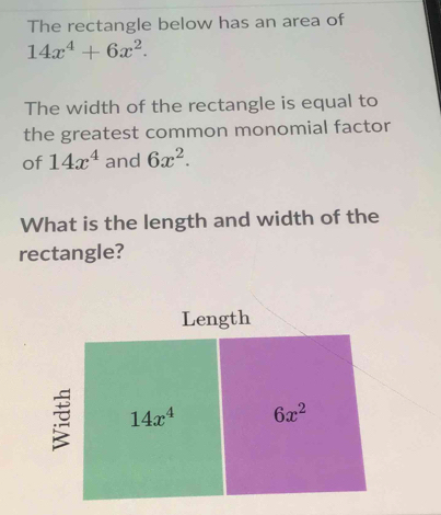 The rectangle below has an area of
14x^4+6x^2. 
The width of the rectangle is equal to 
the greatest common monomial factor 
of 14x^4 and 6x^2. 
What is the length and width of the 
rectangle? 
Length
14x^4 6x^2