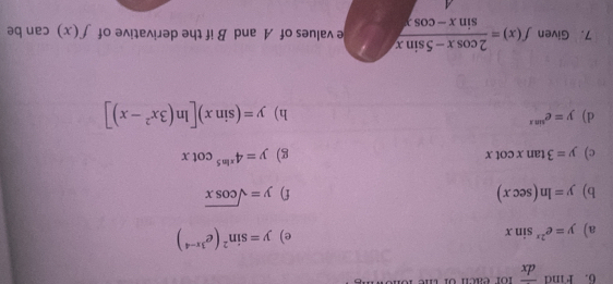 Find overline dx
a) y=e^(2x)sin x e) y=sin^2(e^(3x-4))
b) y=ln (sec x) f) y=sqrt(cos x)
c) y=3tan xcot x g) y=4^(xln 5)cot x
d) y=e^(sin x) h) y=(sin x)[ln (3x^2-x)]
7. Given f(x)= (2cos x-5sin x)/sin x-cos x  e values of A and B if the derivative of f(x) can be