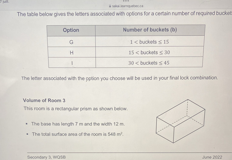 juill.
≌ sakai.learnquebec.ca
The table below gives the letters associated with options for a certain number of required bucket:
The letter associated with the option you choose will be used in your final lock combination.
Volume of Room 3
This room is a rectangular prism as shown below.
The base has length 7 m and the width 12 m.
The total surface area of the room is 548m^2.
Secondary 3, WQSB June 2022