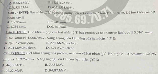 A. 0,6321 MeV. B. 63, 2152MeV.
C. 6, 3215MeV. D. 632,1531MeV.
Câu 27 [NTP]: Hạt nhân  235/92  U có năng lượng liên kết riêng là 7, 6MeV / nucleon. Độ hụt khối của hạt
nhân này là
A. 1,917 amu. B. 1,942 amu.
C. 1,754 amu. D. 0, 751amu.
Câu 28 [NTP]: Cho khối lượng của hạt nhân beginarrayr 3 1endarray T; hạt proton và hạt neutron lần lượt là 3,0161 amu;
1,0073 amu và 1, 0087amu. Năng lượng liên kết riêng của hạt nhân ³ T là
A. 8,01 eV/nucleon. B. 2,67 MeV/nucleon.
C. 2,24 MeV /nucleon. D. 6,71 eV/nucleon.
Câu 29 [NTP]; Biết khối lượng của proton, neutron và hạt nhân _6^(12)C Iần lượt là 1,00728 amu; 1,00867
amu và 11,9967amu. Năng lượng liên kết của hạt nhân _6^(12)C là
A. 46,11MeV. B. 7,68 MeV.
C. 92,22 MeV. D. 94,87MeV.