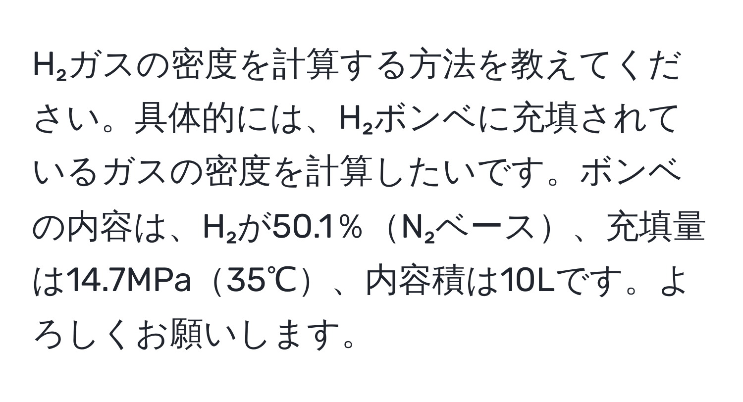 H₂ガスの密度を計算する方法を教えてください。具体的には、H₂ボンベに充填されているガスの密度を計算したいです。ボンベの内容は、H₂が50.1％N₂ベース、充填量は14.7MPa35℃、内容積は10Lです。よろしくお願いします。