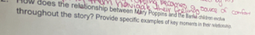on 
ow does the rellationship between Mary Poppins and the Base children evolive 
throughout the story? Provide specific examples of key moments in their reletionship.