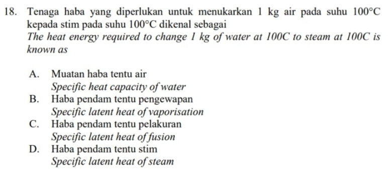 Tenaga haba yang diperlukan untuk menukarkan 1 kg air pada suhu 100°C
kepada stim pada suhu 100°C dikenal sebagai
The heat energy required to change 1 kg of water at 100C to steam at 100C is
known as
A. Muatan haba tentu air
Specific heat capacity of water
B. Haba pendam tentu pengewapan
Specific latent heat of vaporisation
C. Haba pendam tentu pelakuran
Specific latent heat of fusion
D. Haba pendam tentu stim
Specific latent heat of steam