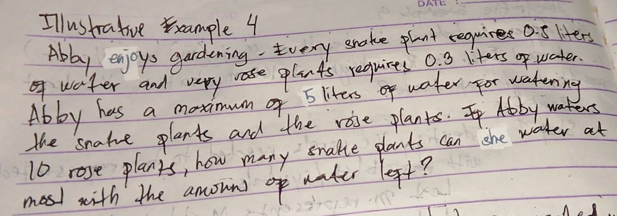 Illustratiuve xcample 4 
Abby enjoys gardening Every snake pant requires 0. 5 liters
waiter and very rre plants requires 0. 3 liters op water. 
Abby has a moximum of E liters of water for watering 
the snakue plants and the rose plants. Abby wart
10 rose planys, how many snake plants can she water at 
most with the amown)o water left?