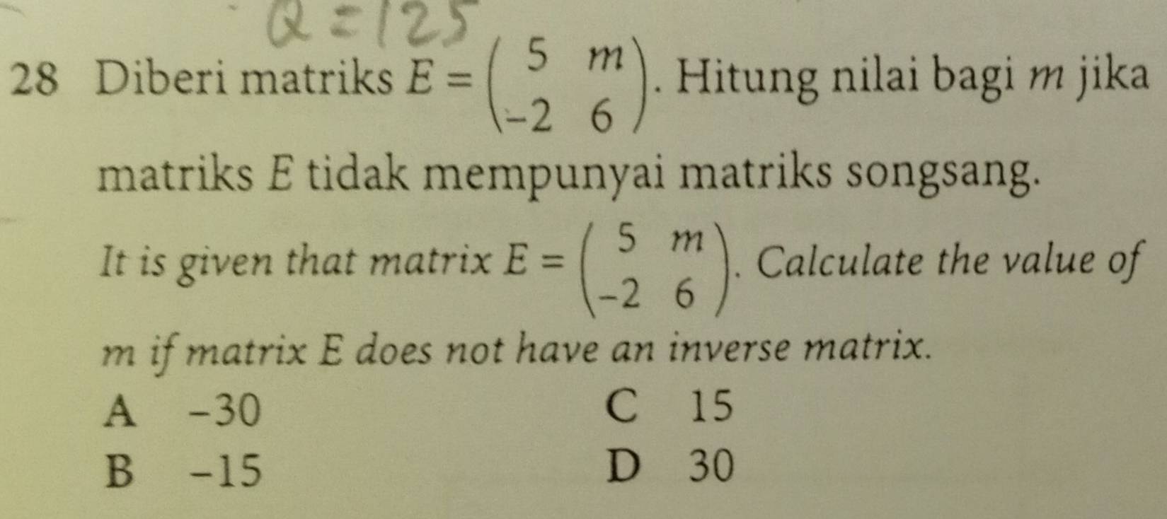 Diberi matriks E=beginpmatrix 5&m -2&6endpmatrix. Hitung nilai bagi m jika
matriks E tidak mempunyai matriks songsang.
It is given that matrix E=beginpmatrix 5&m -2&6endpmatrix. Calculate the value of
m if matrix E does not have an inverse matrix.
A -30 C 15
B -15 D 30