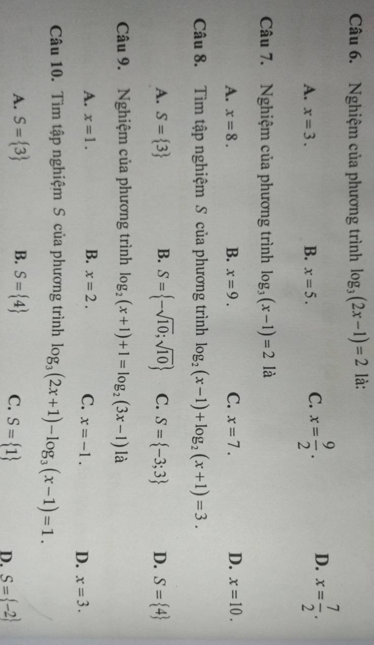 Nghiệm của phương trình log _3(2x-1)=2 là:
D.
A. x=3. B. x=5.
C. x= 9/2 . x= 7/2 . 
Câu 7. Nghiệm của phương trình log _3(x-1)=2 là
A. x=8. B. x=9. C. x=7. D. x=10. 
Câu 8. Tìm tập nghiệm S của phương trình log _2(x-1)+log _2(x+1)=3.
A. S= 3 B. S= -sqrt(10);sqrt(10) C. S= -3;3 D. S= 4
Câu 9. Nghiệm của phương trình log _2(x+1)+1=log _2(3x-1) là
A. x=1. B. x=2. C. x=-1.
D. x=3. 
Câu 10. Tìm tập nghiệm S của phương trình log _3(2x+1)-log _3(x-1)=1.
A. S= 3 B. S= 4
C. S= 1 S= -2
D.