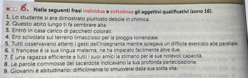 6。 Nelle seguenti frasi individua e sottolinea gli aggettivi qualificativi (sono 16). 
1. Lo studente si era dimostrato piuttosto debole in chimica. 
2. Questo abito lungo ti fa sembrare alta. 
3. Entrò in casa carico di pacchetti colorati. 
4. Ero scivolata sul terreno limaccioso per la pioggia torrenziale. 
5. Tutti osservavano attenti i gesti dell’insegnante mentre spiegava un difficile esercizio alle parallele. 
6. Il francese è la sua lingua materna; ne ha imparato facilmente altre due. 
7. É una ragazza efficiente e tutti i suoi amici la stimano per le sue notevoli capacità. 
8. Le parole commosse del sacerdote indicavano la sua profonda partecipazione. 
9. Giovanni è abitudinario: difficilmente lo smuoverai dalla sua solita vita.