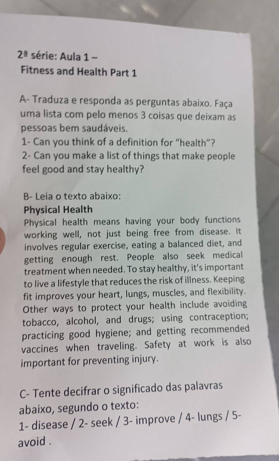 2^(_ a) série: Aula 1 - 
Fitness and Health Part 1 
A- Traduza e responda as perguntas abaixo. Faça 
uma lista com pelo menos 3 coisas que deixam as 
pessoas bem saudáveis. 
1- Can you think of a definition for “health”? 
2- Can you make a list of things that make people 
feel good and stay healthy? 
B- Leia o texto abaixo: 
Physical Health 
Physical health means having your body functions 
working well, not just being free from disease. It 
involves regular exercise, eating a balanced diet, and 
getting enough rest. People also seek medical 
treatment when needed. To stay healthy, it's important 
to live a lifestyle that reduces the risk of illness. Keeping 
fit improves your heart, lungs, muscles, and flexibility. 
Other ways to protect your health include avoiding 
tobacco, alcohol, and drugs; using contraception; 
practicing good hygiene; and getting recommended 
vaccines when traveling. Safety at work is also 
important for preventing injury. 
C- Tente decifrar o significado das palavras 
abaixo, segundo o texto: 
1- disease / 2- seek / 3- improve / 4- lungs / 5- 
avoid .