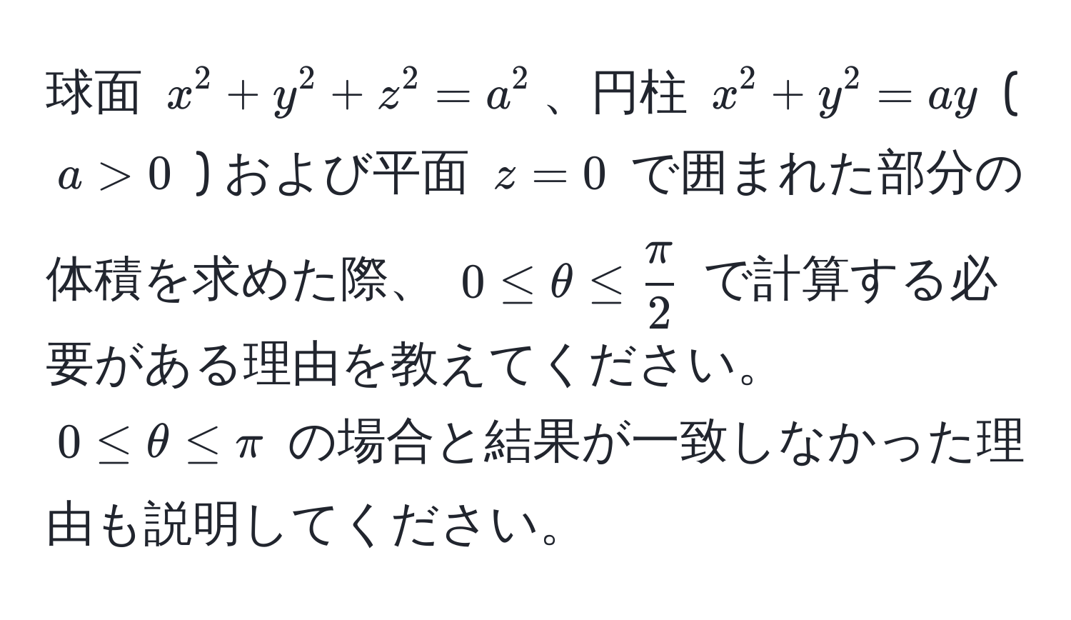 球面 $x^(2 + y^2 + z^2 = a^2$、円柱 $x^2 + y^2 = ay$ ( $a > 0$ ) および平面 $z = 0$ で囲まれた部分の体積を求めた際、 $0 ≤ θ ≤ fracπ)2$ で計算する必要がある理由を教えてください。 $0 ≤ θ ≤ π$ の場合と結果が一致しなかった理由も説明してください。