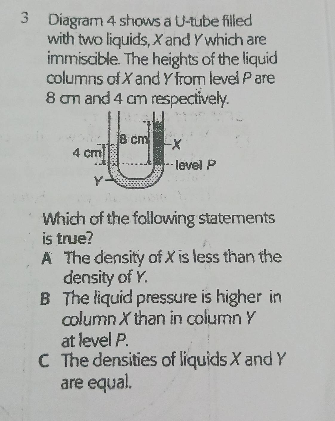 Diagram 4 shows a U-tube filled
with two liquids, X and Y which are
immiscible. The heights of the liquid
columns of X and Y from level P are
8 cm and 4 cm respectively.
Which of the following statements
is true?
A The density of X is less than the
density of Y.
B The liquid pressure is higher in
column Xthan in column Y
at level P.
C The densities of liquids X and Y
are equal.