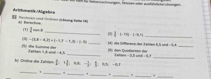 ein Heft für Nebenrechnungen, Skizzen oder ausführliche Lösungen. 
Arithmetik/Algebra 
Rechnen und Ordnen (Lösung Selte 16) 
a) Berechne. 
(1)  3/4  von 8 _  3/5 · (-15)· (-0,1) _ 
(2) 
(3) -(3,8-4,2)+(-1,7-1,3):(-5) _(4) die Differenz der Zahlen 6, 5 und −5, 4 _ 
(5) die Summe der (6) den Quotienten der 
_ 
Zahlen 1, 6 und −4, 5 _Zahlen −3, 5 und −0, 7
b) Ordne die Zahlen:  3/4 ; 1 3/5 ; 0, 6; - 1/2 ;  4/3 ; 0, 5; -0, 7
_ <_