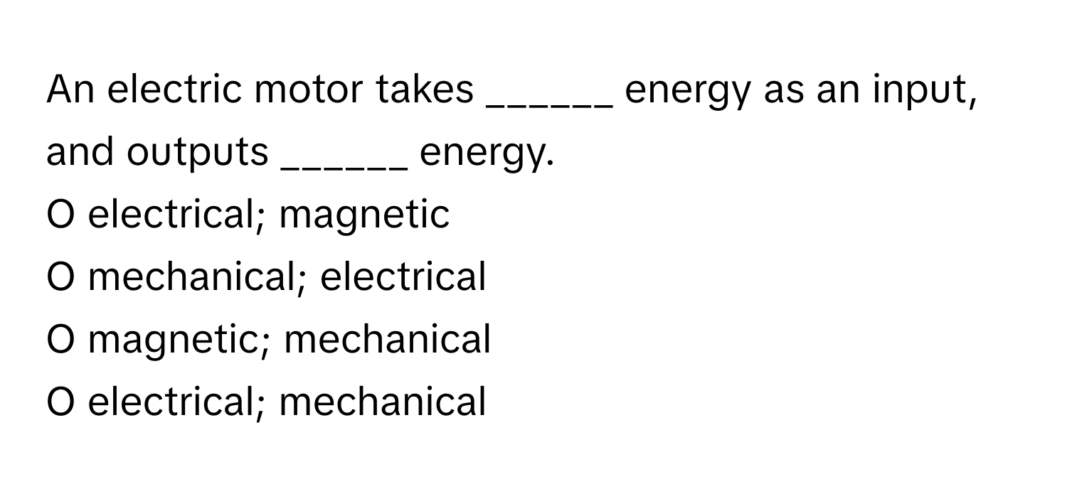 An electric motor takes ______ energy as an input, and outputs ______ energy.

O electrical; magnetic
O mechanical; electrical
O magnetic; mechanical
O electrical; mechanical