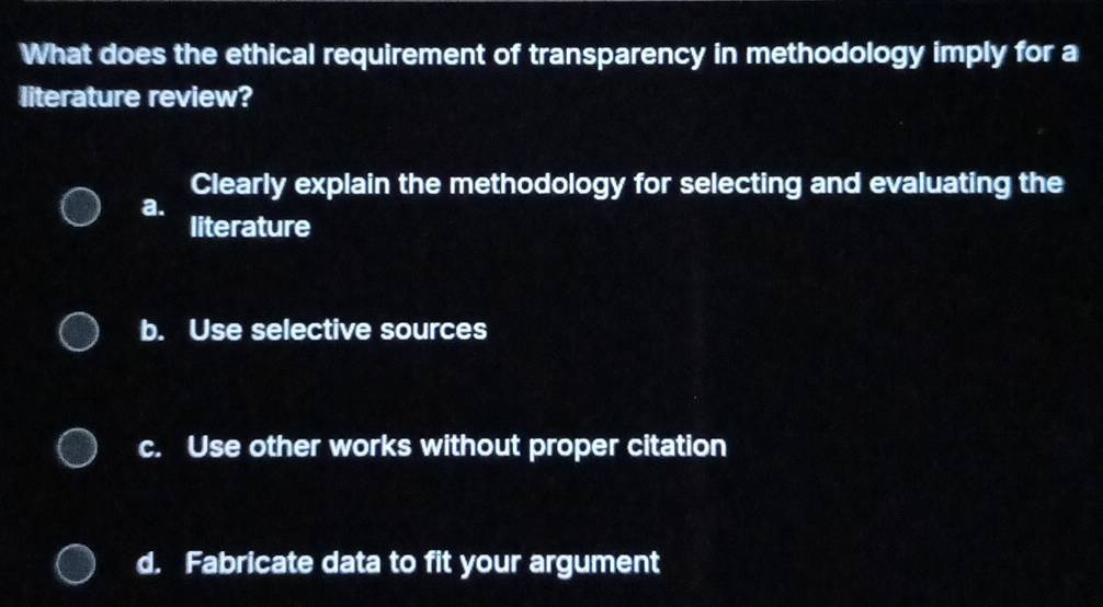 What does the ethical requirement of transparency in methodology imply for a
literature review?
Clearly explain the methodology for selecting and evaluating the
a.
literature
b. Use selective sources
c. Use other works without proper citation
d. Fabricate data to fit your argument