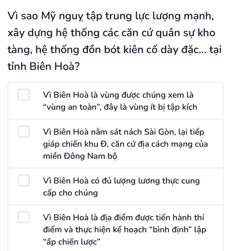 Vì sao Mỹ nguỵ tập trung lực lượng mạnh,
xây dựng hệ thống các căn cứ quân sự kho
tàng, hệ thống đồn bót kiên cố dày đặc... tại
tỉnh Biên Hoà?
Vì Biên Hoà là vùng được chúng xem là
“vùng an toàn”, đây là vùng ít bị tập kích
Vì Biên Hoà nằm sát nách Sài Gòn, lại tiếp
giáp chiến khu Đ, căn cứ địa cách mạng của
miền Đông Nam bộ
Vì Biên Hoà có đủ lượng lương thực cung
cấp cho chúng
Vì Biên Hoà là địa điểm được tiến hành thí
điểm và thực hiện kế hoạch “bình định” lập
“ấp chiến lược”