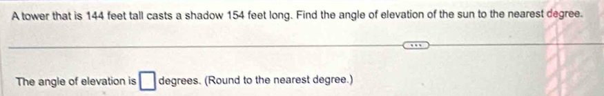 A tower that is 144 feet tall casts a shadow 154 feet long. Find the angle of elevation of the sun to the nearest degree. 
The angle of elevation is degrees. (Round to the nearest degree.)