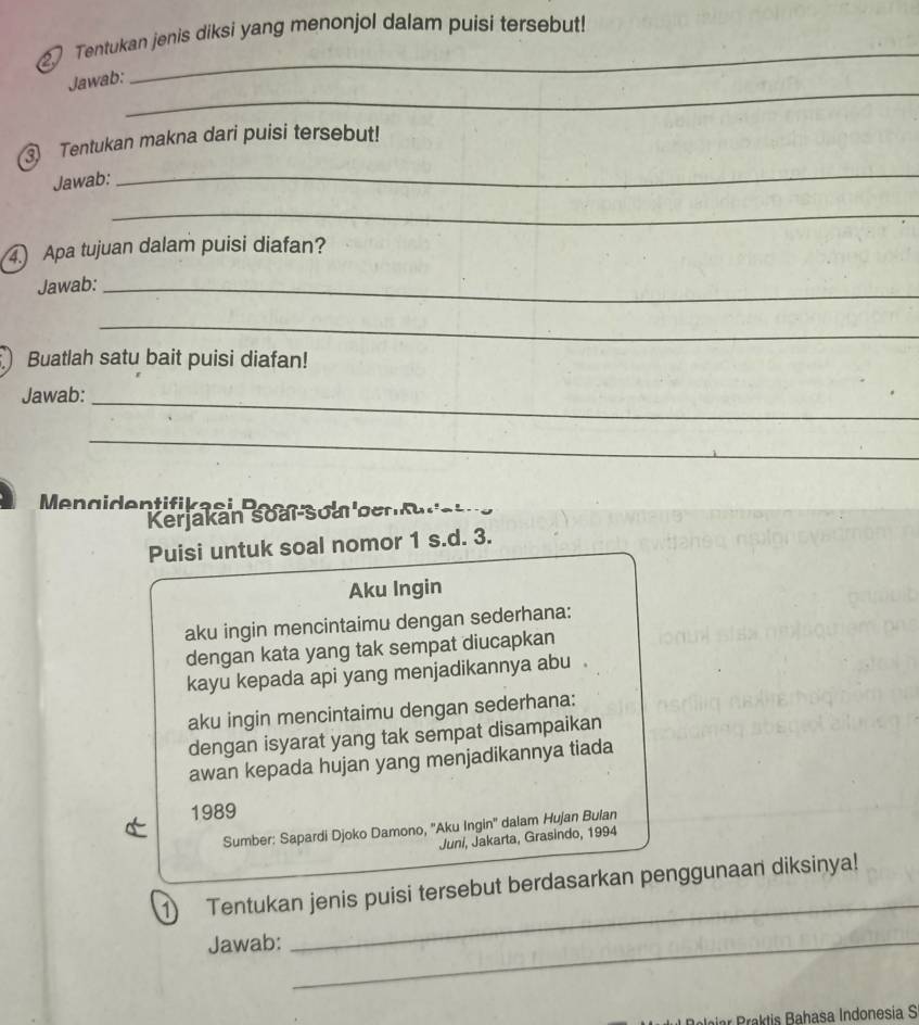 Tentukan jenis diksi yang menonjol dalam puisi tersebut! 
_ 
Jawab: 
Tentukan makna dari puisi tersebut! 
Jawab: 
_ 
_ 
) Apa tujuan dalam puisi diafan? 
Jawab:_ 
_ 
Buatlah satu bait puisi diafan! 
Jawab:_ 
_ 
Kerjakán Soai-soal berkaratna 
Puisi untuk soal nomor 1 s.d. 3. 
Aku Ingin 
aku ingin mencintaimu dengan sederhana: 
dengan kata yang tak sempat diucapkan 
kayu kepada api yang menjadikannya abu 
aku ingin mencintaimu dengan sederhana: 
dengan isyarat yang tak sempat disampaikan 
awan kepada hujan yang menjadikannya tiada 
1989 
Sumber: Sapardi Djoko Damono, ''Aku Ingin'' dalam Hujan Bulan 
Juni, Jakarta, Grasindo, 1994 
_ 
1 Tentukan jenis puisi tersebut berdasarkan penggunaan diksinya! 
Jawab:_ 
kti Bahasa Indonesia S