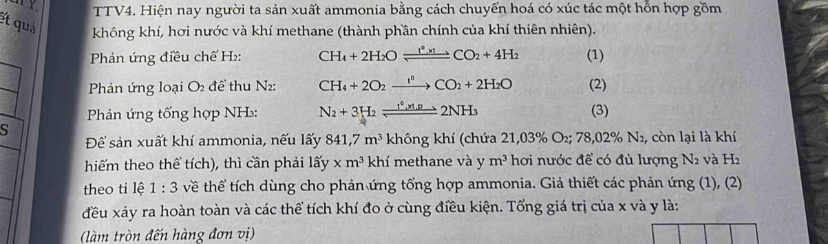 TTV4. Hiện nay người ta sản xuất ammonia bằng cách chuyển hoá có xúc tác một hỗn hợp gồm 
et quả không khí, hơi nước và khí methane (thành phần chính của khí thiên nhiên). 
Phản ứng điều chế H₂: CH_4+2H_2Oleftharpoons CO_2+4H_2 (1) 
Phản ứng loại O_2 để thu N₂: CH_4+2O_2xrightarrow I°CO_2+2H_2O (2) 
Phản ứng tổng hợp NH₃: N_2+3H_2leftharpoons t^0, xt_1p_ 2NH_3 (3) 
s 
Để sản xuất khí ammonia, nếu lấy 841,7m^3 không khí (chứa 21,039 % O_2; 78,02% N_2 , còn lại là khí 
hiếm theo thể tích), thì cần phải lhat ay* m^3khi methane và y m^3 hơi nước để có đủ lượng N2 và H2
theo ti lệ 1:3 về thể tích dùng cho phản ứng tổng hợp ammonia. Giả thiết các phản ứng (1), (2) 
đều xảy ra hoàn toàn và các thể tích khí đo ở cùng điều kiện. Tổng giá trị của x và y là: 
làm tròn đến hàng đơn vị)