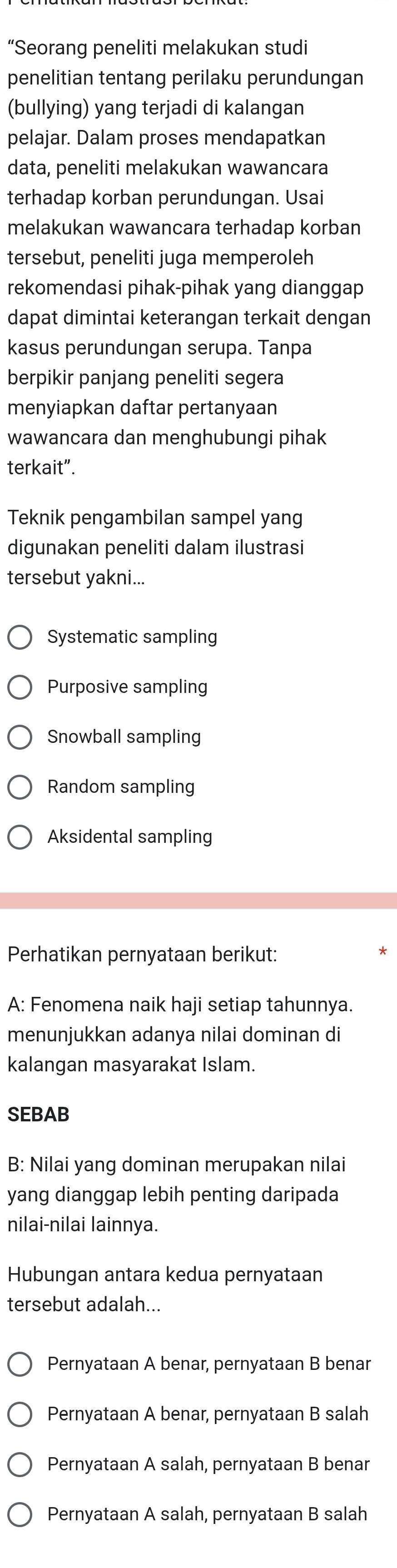 “Seorang peneliti melakukan studi
penelitian tentang perilaku perundungan
(bullying) yang terjadi di kalangan
pelajar. Dalam proses mendapatkan
data, peneliti melakukan wawancara
terhadap korban perundungan. Usai
melakukan wawancara terhadap korban
tersebut, peneliti juga memperoleh
rekomendasi pihak-pihak yang dianggap
dapat dimintai keterangan terkait dengan
kasus perundungan serupa. Tanpa
berpikir panjang peneliti segera
menyiapkan daftar pertanyaan
wawancara dan menghubungi pihak
terkait”.
Teknik pengambilan sampel yang
digunakan peneliti dalam ilustrasi
tersebut yakni...
Systematic sampling
Purposive sampling
Snowball sampling
Random sampling
Aksidental sampling
Perhatikan pernyataan berikut:
A: Fenomena naik haji setiap tahunnya.
menunjukkan adanya nilai dominan di
kalangan masyarakat Islam.
SEBAB
B: Nilai yang dominan merupakan nilai
yang dianggap lebih penting daripada
nilai-nilai lainnya.
Hubungan antara kedua pernyataan
tersebut adalah...
Pernyataan A benar, pernyataan B benar
Pernyataan A benar, pernyataan B salah
Pernyataan A salah, pernyataan B benar
Pernyataan A salah, pernyataan B salah