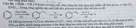 dến nàng phần trấm) 
Câu 86:  SGK-CD Polymer A trong suốt, được dùng làm hộp dựng thực phẩm, để chơi trẻ em, vỏ đĩa CD, 
DVD.... Trong công nghiệp sản xuất chất đẻo, polymer A được điều chế theo sơ đồ:
CH_2=CH_2  xt/(2)   (xt,t^0,p)/(3) A
(1) 
Từ 100 kg benzene và 32 m₃ ethylene (ở 25°C 2, 1 bar), với hiệu suất mỗi quá trình (1), (2), (3) lần lượt là 60%,
55% và 60%. Khối lượng polymer A thu được bằng bao nhiêu kg? (làm tròn đến hàng phần mười). 
niên, PVC được dùng làm chất đẻo được sản xuất từ ethylene với hiệu