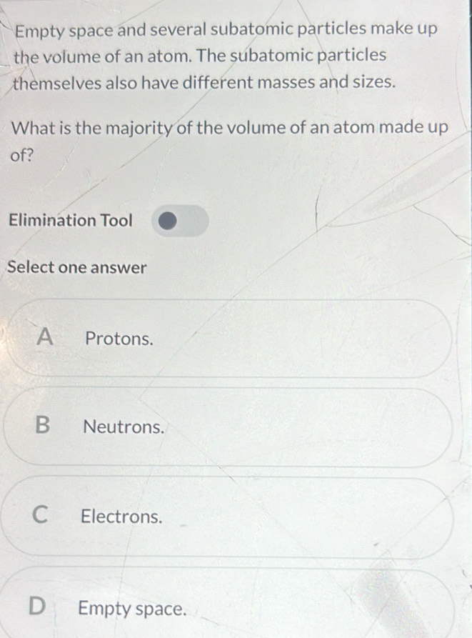 Empty space and several subatomic particles make up
the volume of an atom. The subatomic particles
themselves also have different masses and sizes.
What is the majority of the volume of an atom made up
of?
Elimination Tool
Select one answer
A Protons.
B Neutrons.
C Electrons.
Empty space.