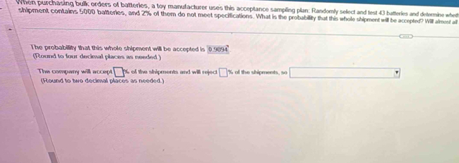 When purchasing bulk orders of batteries, a toy manufacturer uses this acceptance sampling plan: Randomly select and test 43 batteries and determine wheth 
shipment contains 5000 batteries, and 2% of them do not meet specifications. What is the probabillity that this whole shipment will be accepted? Will almost all 
The probability that this whole shipment will be accepted is 0.9894
(Round to four decimal places as needed.) 
The company will accept □ % of the shipments and will reject □ % of the shipments, so □
(Round to two decimal places as needed.)