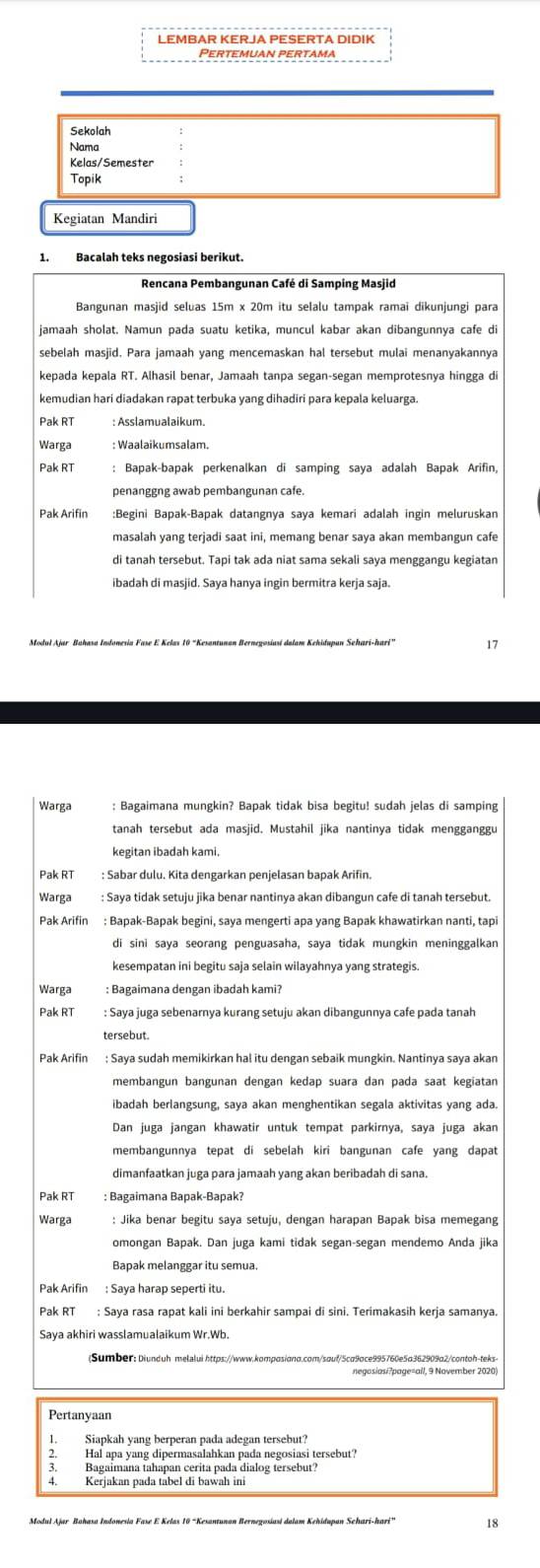 LEMBAR KERJA PESERTA DIDIK
Pertemuan pertama
Sekolah
Nama
Kelas/Semester
Topik
Kegiatan Mandiri
1. Bacalah teks negosiasi berikut.
Rencana Pembangunan Café di Samping Masjid
Bangunan masjid seluas 15m x 20m itu selalu tampak ramai dikunjungi para
jamaah sholat. Namun pada suatu ketika, muncul kabar akan dibangunnya cafe di
sebelah masjid. Para jamaah yang mencemaskan hal tersebut mulai menanyakannya
kepada kepala RT. Alhasil benar, Jamaah tanpa segan-segan memprotesnya hingga di
kemudian hari diadakan rapat terbuka yang dihadiri para kepala keluarga.
Pak RT : Asslamualaikum.
Warga
Pak RT : Bapak-bapak perkenalkan di samping saya adalah Bapak Arifin
penanggng awab pembangunan cafe
Pak Arifin :Begini Bapak-Bapak datangnya saya kemari adalah ingin meluruskan
masalah yang terjadi saat ini, memang benar saya akan membangun cafe
di tanah tersebut. Tapi tak ada niat sama sekali saya menggangu kegiatan
17
Warga : Bagaimana mungkin? Bapak tidak bisa begitu! sudah jelas di samping
tanah tersebut ada masjid. Mustahil jika nantinya tidak mengganggu
kegitan ibadah kami.
Pak RT : Sabar dulu. Kita dengarkan penjelasan bapak Arifin.
Warga : Saya tidak setuju jika benar nantinya akan dibangun cafe di tanah tersebut.
Pak Arifin : Bapak-Bapak begini, saya mengerti apa yang Bapak khawatirkan nanti, tapi
di sini saya seorang penguasaha, saya tidak mungkin meninggalkan
kesempatan ini begitu saja selain wilayahnya yang strategis.
Warga : Bagaimana dengan ibadah kami?
Pak RT : Saya juga sebenarnya kurang setuju akan dibangunnya cafe pada tanah
tersebut.
Pak Arifin ; Saya sudah memikirkan hal itu dengan sebaik mungkin. Nantinya saya akan
membangun bangunan dengan kedap suara dan pada saat kegiatan
ibadah berlangsung, saya akan menghentikan segala aktivitas yang ada.
Dan juga jangan khawatir untuk tempat parkirnya, saya juga akan
membangunnya tepat di sebelah kiri bangunan cafe yang dapat
dimanfaatkan juga para jamaah yang akan beribadah di sana.
: Bagaimana Bapak-Bapak?
Warga
omongan Bapak. Dan juga kami tidak segan-segan mendemo Anda jika
Bapak melanggar itu semua.
Pak Arifin : Saya harap seperti itu.
Pak RT ; Saya rasa rapat kali ini berkahir sampai di sini. Terimakasih kerja samanya.
(Sumber: Diunduh melalui https://www.komposiono.com/sauf/5ca9oce995760e5a362909α2/contoh-teks
negosiasi?page=ail, 9 November 2020)
Pertanyaan
1. Siapkah yang berperan pada adegan tersebut?
2. Hal apa yang dipermasalahkan pada negosiasi tersebut?
Bagaimana tahapan cerita pada dialog tersebut?
18