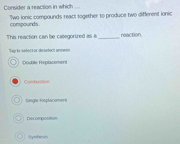 Consider a reaction in which ...
Two ionic compounds react together to produce two different ionic
compounds.
This reaction can be categorized as a _reaction.
Tap to select or deselect answer.
Double Replacement
Combustion
Single Replacement
Decomposition
Synthesis