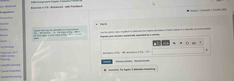 Ca-69is Use the alomic mass of gallium to determine the relative abundance of each isotope in a naturally occuring sample
Gn-69
People 68 9256 amu, and the mass of and Ga-71 Ga-71in709247
Zoom Express your answers numerically separated by a comma. 
amu 
Ivy Advising AΣφ ？ 
Tutor.com 24/7 
FREE Online abundance of Ga-65 abundance of Ca-71= %
Tutoring Submit Previous Answers Request Answer 
Linkedin Learning 
Course Evaluation X Incorrect; Try Again; 5 attempts remaining 
SmarterProctoring