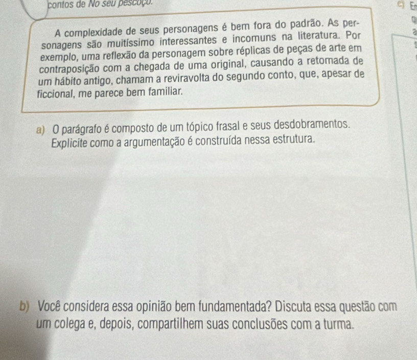 contos de No seu pescoço. 
c En 
A complexidade de seus personagens é bem fora do padrão. As per- 0 
sonagens são muitíssimo interessantes e incomuns na literatura. Por a 
exemplo, uma reflexão da personagem sobre réplicas de peças de arte em 
contraposição com a chegada de uma original, causando a retomada de 
um hábito antigo, chamam a reviravolta do segundo conto, que, apesar de 
ficcional, me parece bem familiar. 
a) O parágrafo é composto de um tópico frasal e seus desdobramentos. 
Explicite como a argumentação é construída nessa estrutura. 
b) Você considera essa opinião bem fundamentada? Discuta essa questão com 
um colega e, depois, compartilhem suas conclusões com a turma.