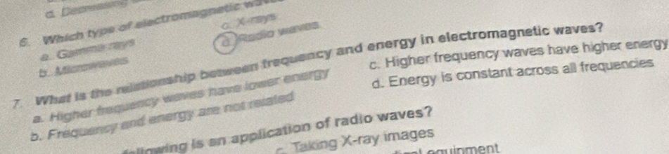 Depressng
6. Which type of electromagnetic wa c. X rays
à Redio waves
a. Gammarays
7. What is the relationship between frequency and energy in electromagnetic waves?
b. Aticrswaves
c. Higher frequency waves have higher energy
d. Energy is constant across all frequencies
a. Higher frequency waves have lower energy
b. Frequency and energy are not related
linwing is an application of radio waves?
Taking X -ray images
equinment