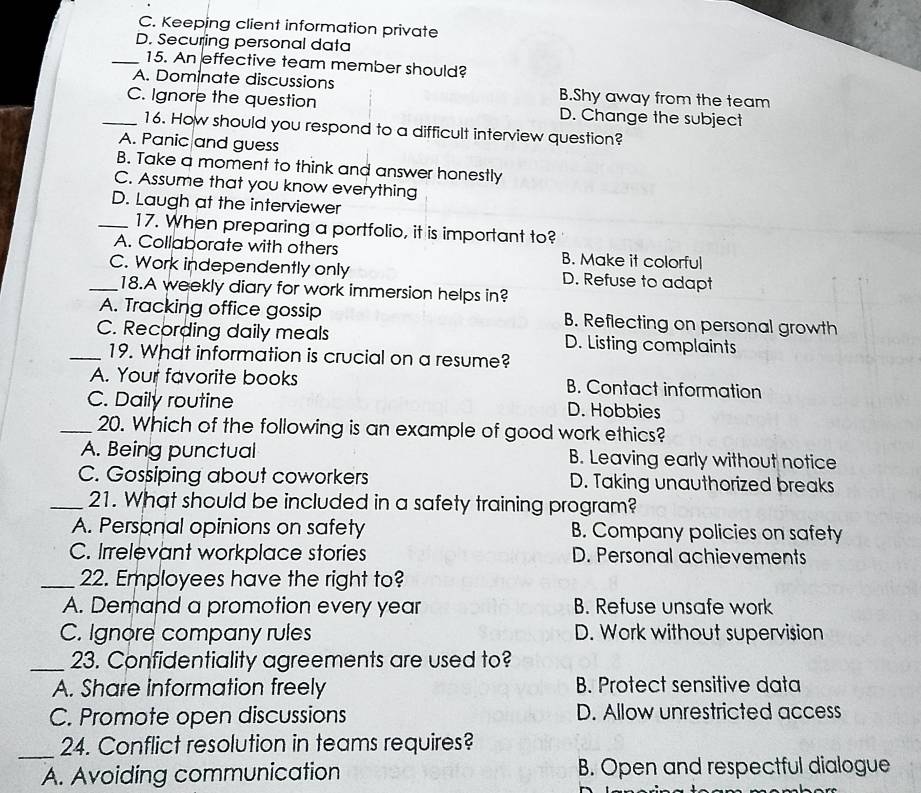 C. Keeping client information private
D. Securing personal data
_15. An effective team member should?
A. Dominate discussions B.Shy away from the team
_C. Ignore the question D. Change the subject
16. How should you respond to a difficult interview question?
A. Panic and guess
B. Take a moment to think and answer honestly
C. Assume that you know everything
D. Laugh at the interviewer
_17. When preparing a portfolio, it is important to?
A. Collaborate with others B. Make it colorful
_C. Work independently only D. Refuse to adapt
18.A weekly diary for work immersion helps in?
A. Tracking office gossip B. Reflecting on personal growth
C. Recording daily meals D. Listing complaints
_19. What information is crucial on a resume?
A. Your favorite books B. Contact information
C. Daily routine D. Hobbies
_20. Which of the following is an example of good work ethics?
A. Being punctual B. Leaving early without notice
C. Gossiping about coworkers D. Taking unauthorized breaks
_21. What should be included in a safety training program?
A. Personal opinions on safety B. Company policies on safety
C. Irrelevant workplace stories D. Personal achievements
_22. Employees have the right to?
A. Demand a promotion every year B. Refuse unsafe work
C. Ignore company rules D. Work without supervision
_23. Confidentiality agreements are used to?
A. Share information freely B. Protect sensitive data
C. Promote open discussions D. Allow unrestricted access
_24. Conflict resolution in teams requires?
A. Avoiding communication B. Open and respectful dialogue