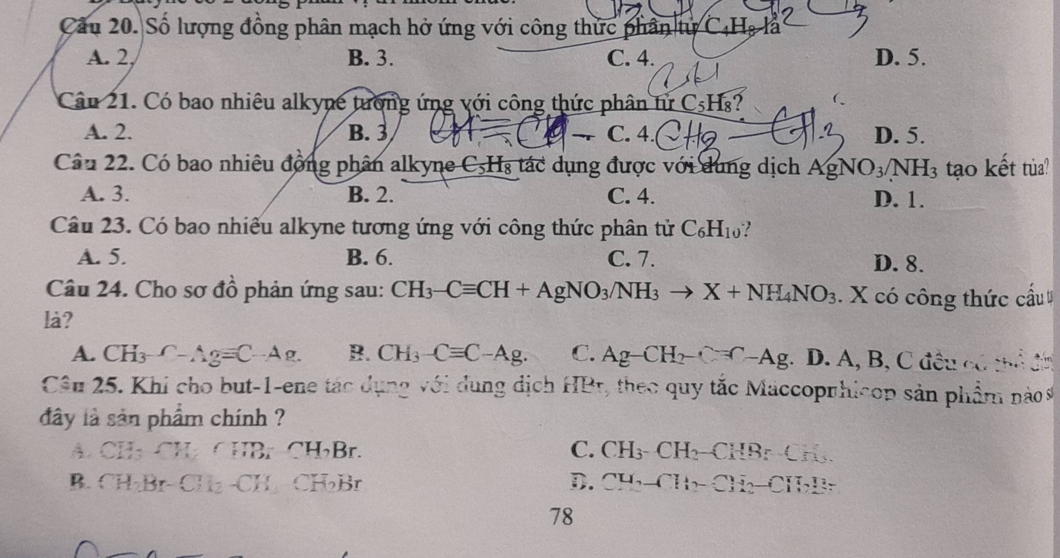 Cầu 20. Số lượng đồng phân mạch hở ứng với công thức phân tử C_4H_8 là
A. 2, B. 3. C. 4. D. 5.
Câu 21. Có bao nhiêu alkyne tượng ứng với công thức phân tử C_5H 8?
A. 2. B. 3 C. 4. D. 5.
Câu 22. Có bao nhiêu động phân alkyne C, H₃ tác dụng được với dung dịch . AgNO_3/NH_3 tạo kết tủa?
A. 3. B. 2. C. 4. D. 1.
Câu 23. Có bao nhiều alkyne tương ứng với công thức phân tử C_6H_10
A. 5. B. 6. C. 7.
D. 8.
Câu 24. Cho sơ đồ phản ứng sau: CH_3-Cequiv CH+AgNO_3/NH_3to X+NH_4NO_3. X có công thức cấu 
là?
A. CH_3-Ag=C A g. B. CH_3-Cequiv C-Ag. C. Ag-CH_2-C=C-Ag;. D. A, B, C đều có thể đn
Câu 25. Khi cho but -1 -ene tác dụng với dung dịch HBr, theo quy tắc Maccopnhicop sản phẩm nào s
đây là sản phẩm chính ?
A. CH₃ CH CHBr-CHBr. C. CH_3-CH_2- CHBr _ 5
B. CH₂Br- CH₂ -CH CH₂Br D. CH_2-CH_2-CH_2-CH_2Br
78