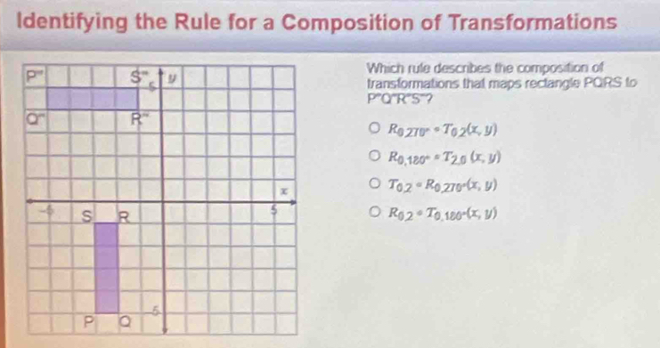 Identifying the Rule for a Composition of Transformations
Which rule describes the composition of
transformations that maps rectangle PQRS to
PQ'R C 5°?
R_0,270°circ T_0.2(x,y)
R_0,180°=T_2,0(x,y)
T_0,2circ R_0,270°(x,y)
R_0.2circ T_0.180°(x,y)